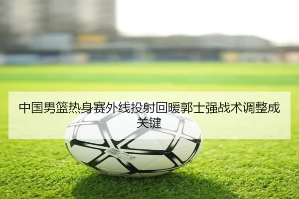 中国男篮热身赛外线投射回暖郭士强战术调整成关键