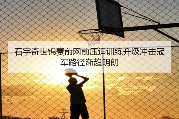 石宇奇世锦赛前网前压迫训练升级冲击冠军路径渐趋明朗