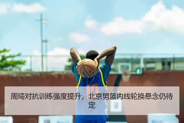 周琦对抗训练强度提升，北京男篮内线轮换悬念仍待定